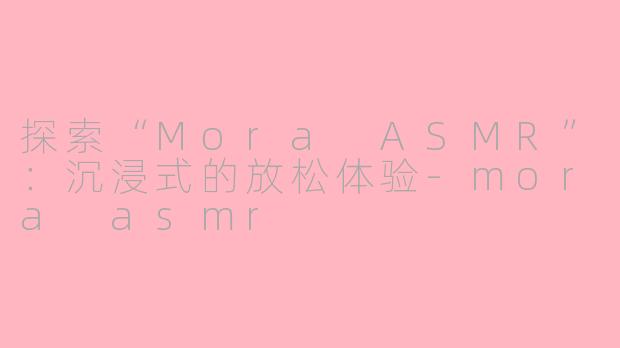 探索“Mora ASMR”：沉浸式的放松体验-mora asmr