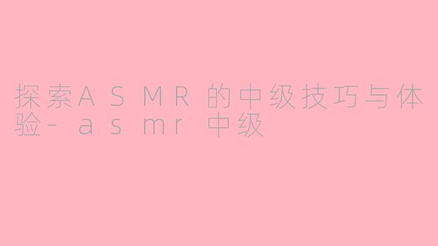 探索ASMR的中级技巧与体验-asmr中级