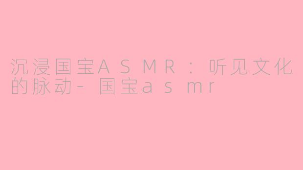 沉浸国宝ASMR：听见文化的脉动-国宝asmr