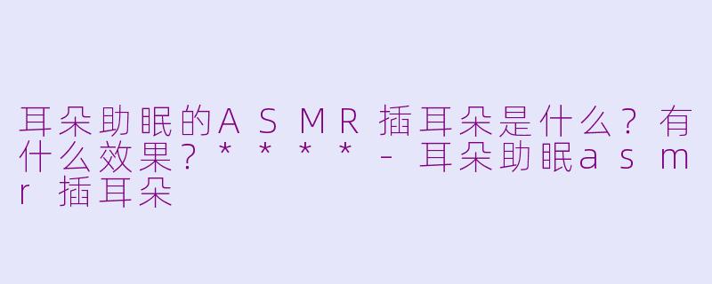 耳朵助眠的ASMR插耳朵是什么？有什么效果？****-耳朵助眠asmr插耳朵