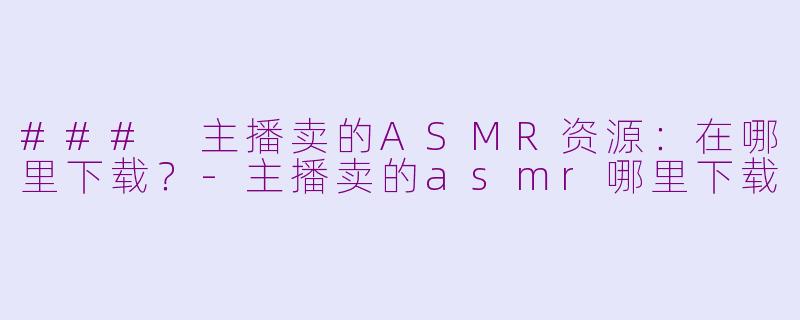 ### 主播卖的ASMR资源：在哪里下载？-主播卖的asmr哪里下载