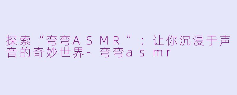 探索“弯弯ASMR”：让你沉浸于声音的奇妙世界-弯弯asmr