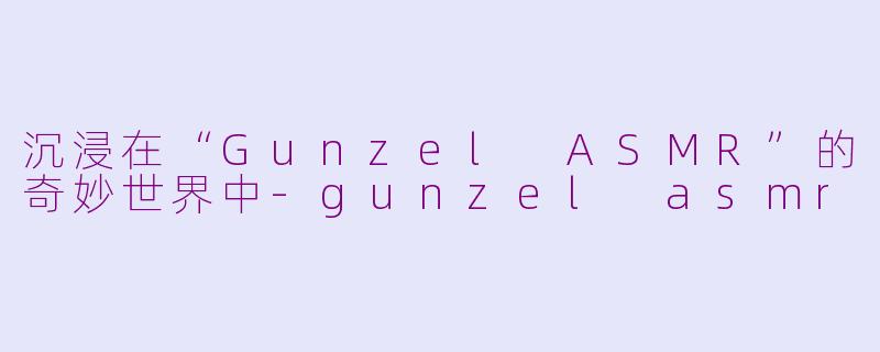沉浸在“Gunzel ASMR”的奇妙世界中-gunzel asmr