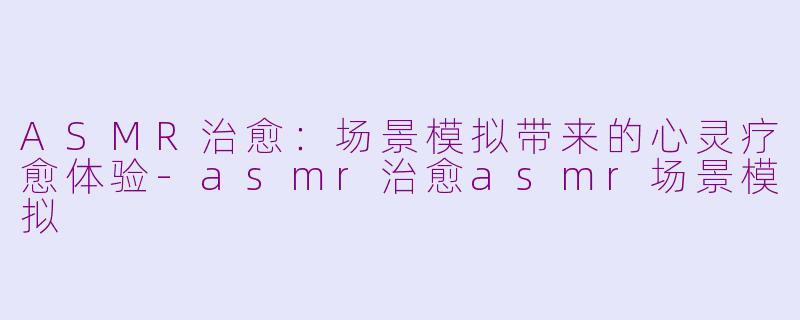ASMR治愈：场景模拟带来的心灵疗愈体验-asmr治愈asmr场景模拟