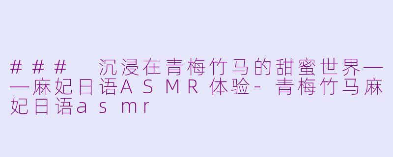 ### 沉浸在青梅竹马的甜蜜世界——麻妃日语ASMR体验-青梅竹马麻妃日语asmr