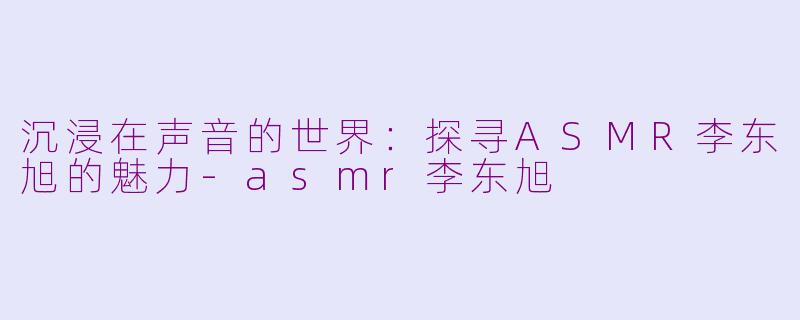 沉浸在声音的世界：探寻ASMR李东旭的魅力-asmr李东旭