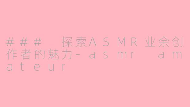 ### 探索ASMR业余创作者的魅力-asmr amateur