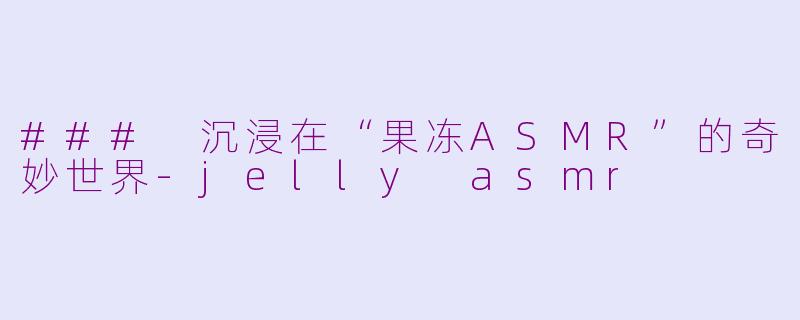 ### 沉浸在“果冻ASMR”的奇妙世界-jelly asmr