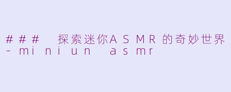 ### 探索迷你ASMR的奇妙世界-miniun asmr