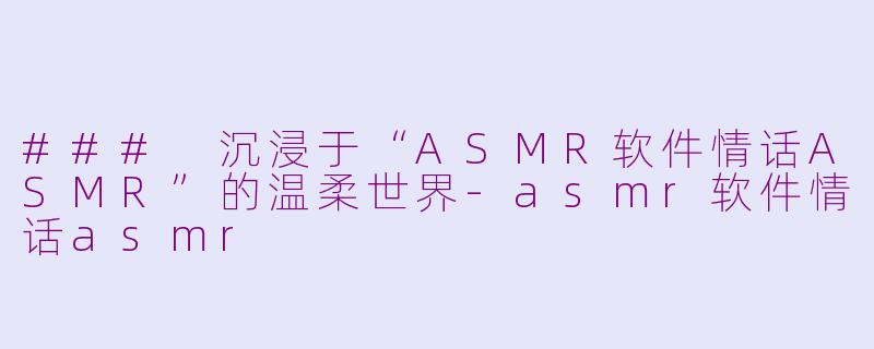 ### 沉浸于“ASMR软件情话ASMR”的温柔世界-asmr软件情话asmr