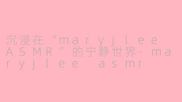 沉浸在“maryjlee ASMR”的宁静世界-maryjlee asmr