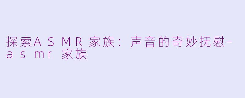 探索ASMR家族：声音的奇妙抚慰-asmr家族