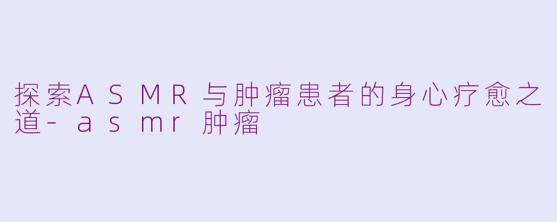 探索ASMR与肿瘤患者的身心疗愈之道-asmr肿瘤