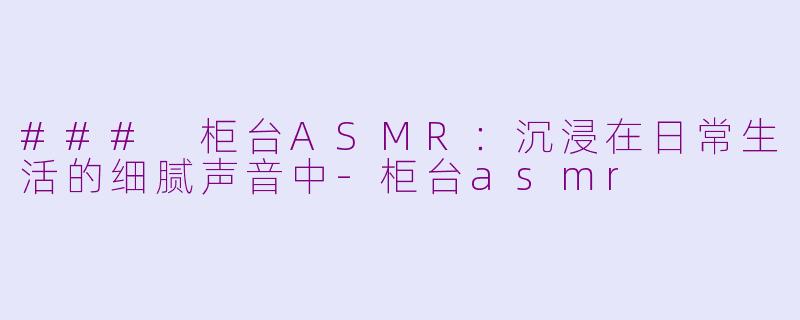 ### 柜台ASMR：沉浸在日常生活的细腻声音中-柜台asmr
