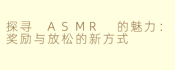 探寻 ASMR 的魅力：奖励与放松的新方式