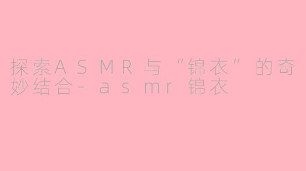 探索ASMR与“锦衣”的奇妙结合-asmr锦衣