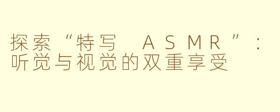 探索“特写 ASMR”：听觉与视觉的双重享受