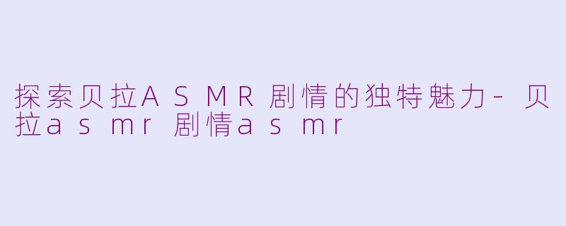 探索贝拉ASMR剧情的独特魅力-贝拉asmr剧情asmr