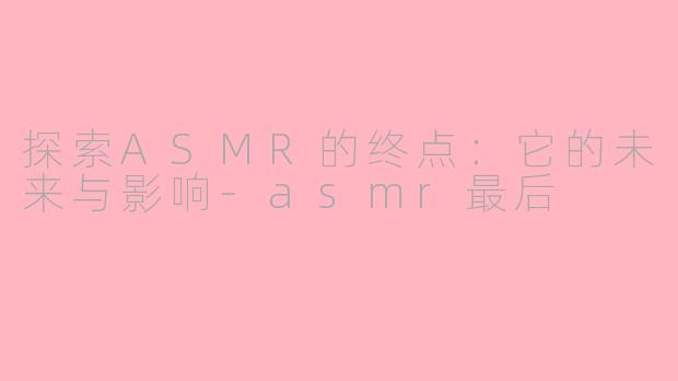 探索ASMR的终点：它的未来与影响-asmr最后
