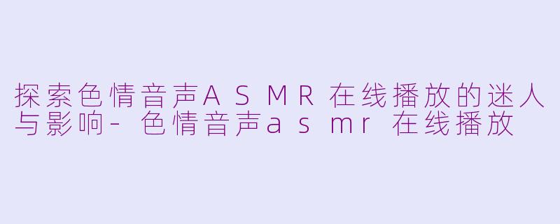 探索色情音声ASMR在线播放的迷人与影响-色情音声asmr在线播放