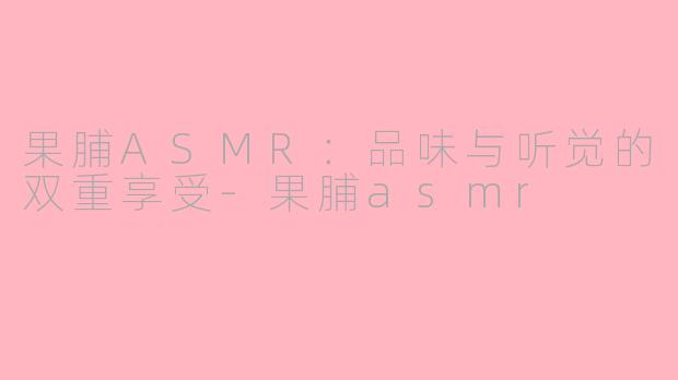 果脯ASMR：品味与听觉的双重享受-果脯asmr