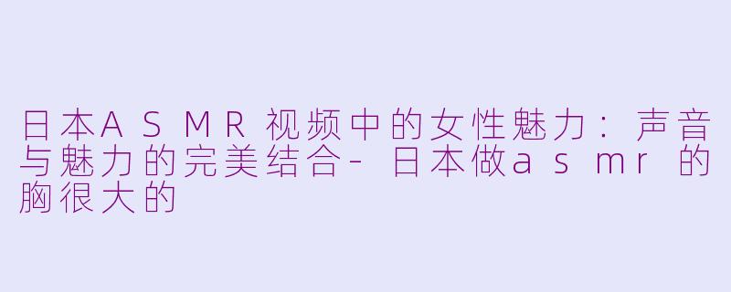 日本ASMR视频中的女性魅力：声音与魅力的完美结合-日本做asmr的胸很大的