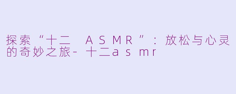 探索“十二 ASMR”：放松与心灵的奇妙之旅-十二asmr
