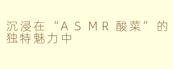 沉浸在“ASMR酸菜”的独特魅力中