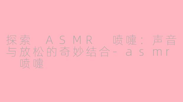 探索 ASMR 喷嚏：声音与放松的奇妙结合-asmr 喷嚏