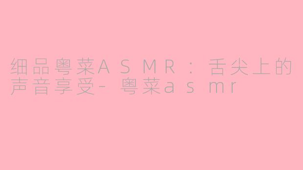 细品粤菜ASMR：舌尖上的声音享受-粤菜asmr