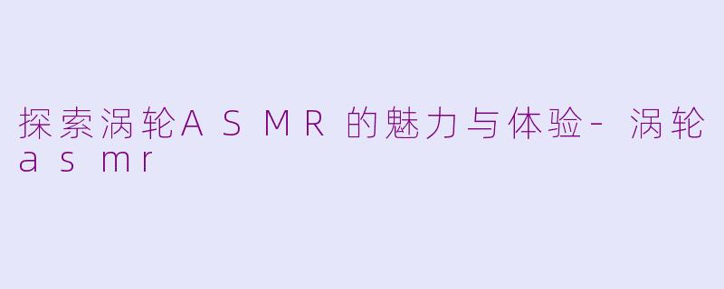 探索涡轮ASMR的魅力与体验-涡轮asmr