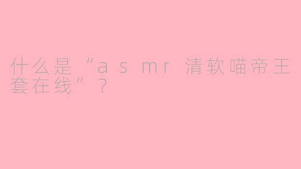 什么是“asmr清软喵帝王套在线”？ 