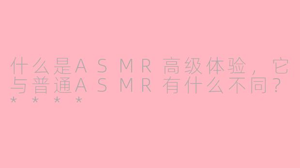 什么是ASMR高级体验,它与普通ASMR有什么不同?****