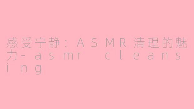 感受宁静：ASMR清理的魅力-asmr cleansing