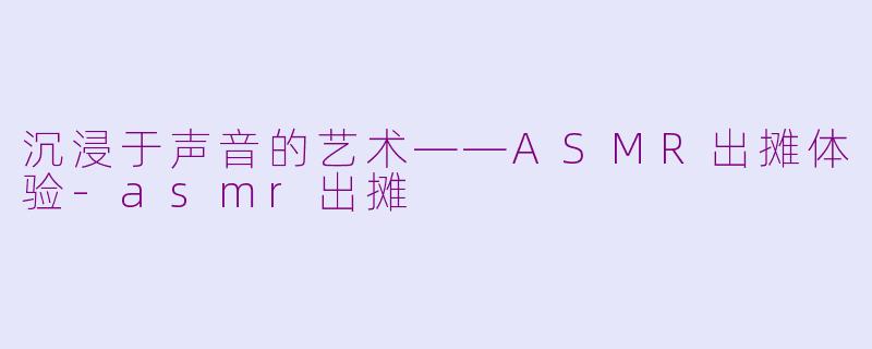 沉浸于声音的艺术——ASMR出摊体验-asmr出摊