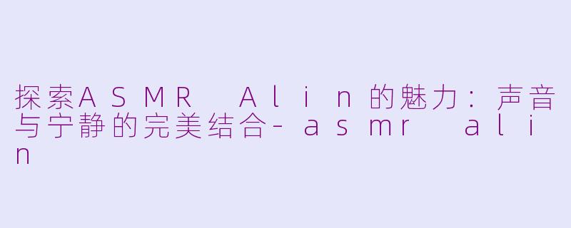 探索ASMR Alin的魅力：声音与宁静的完美结合-asmr alin