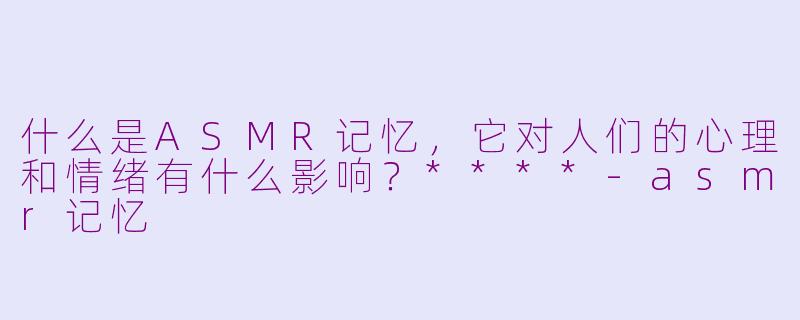 什么是ASMR记忆，它对人们的心理和情绪有什么影响？****-asmr记忆