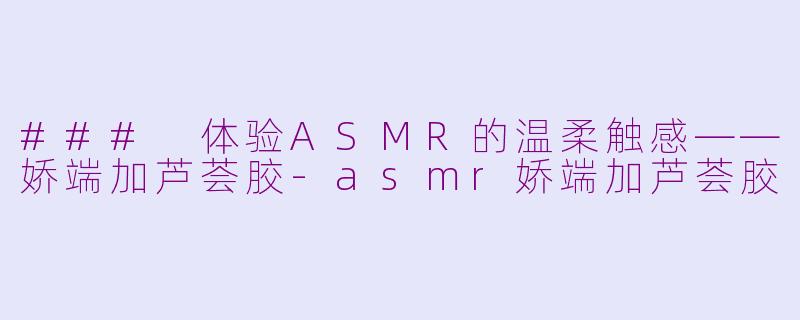 ### 体验ASMR的温柔触感——娇端加芦荟胶-asmr娇端加芦荟胶