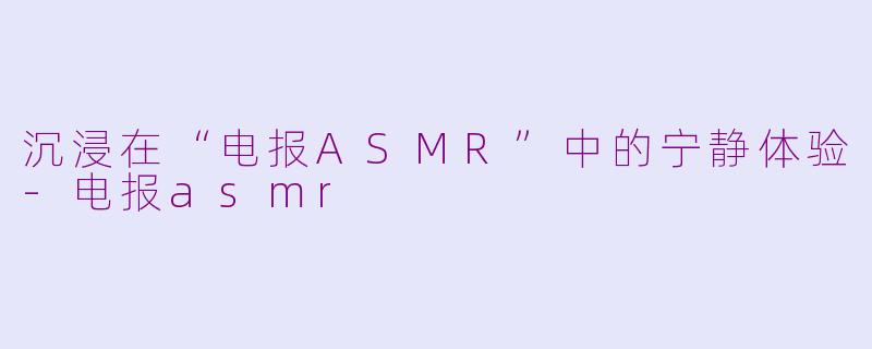 沉浸在“电报ASMR”中的宁静体验-电报asmr