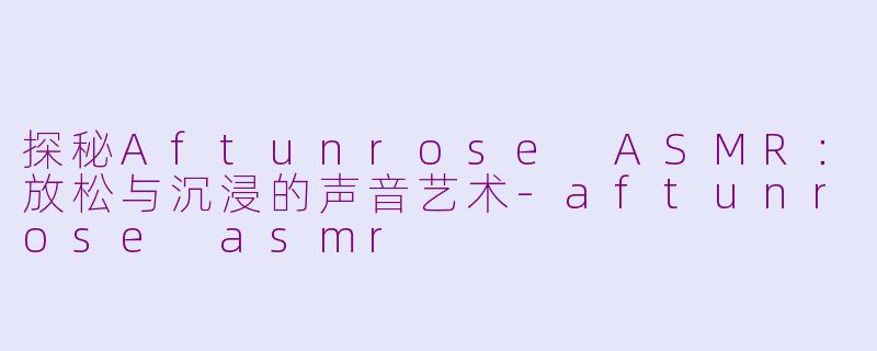 探秘Aftunrose ASMR：放松与沉浸的声音艺术-aftunrose asmr