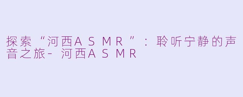 探索“河西ASMR”：聆听宁静的声音之旅-河西ASMR