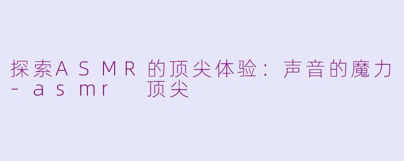 探索ASMR的顶尖体验：声音的魔力-asmr 顶尖
