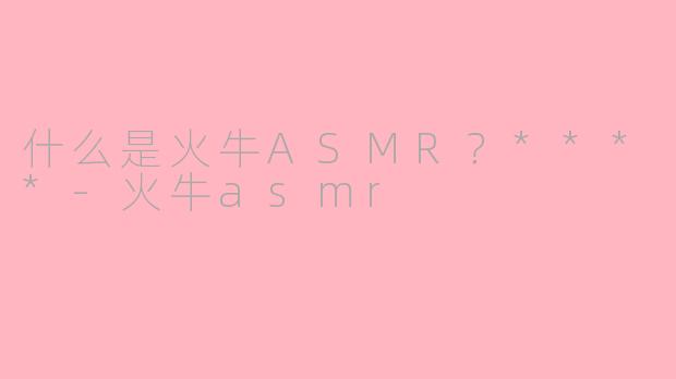 什么是火牛ASMR？****-火牛asmr
