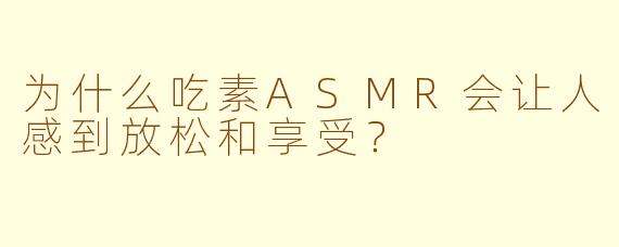 为什么吃素ASMR会让人感到放松和享受？