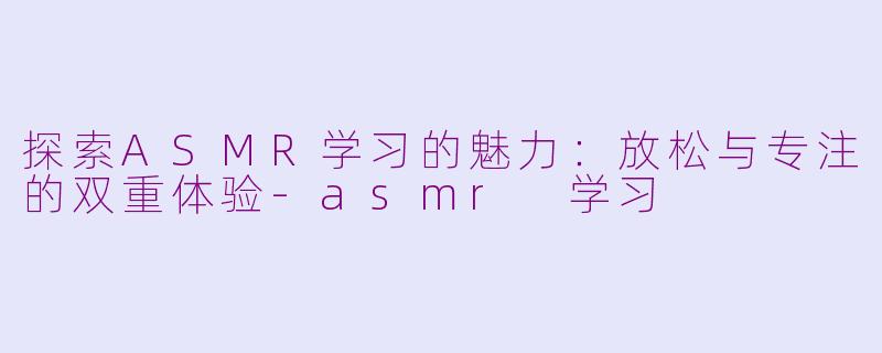探索ASMR学习的魅力：放松与专注的双重体验-asmr 学习