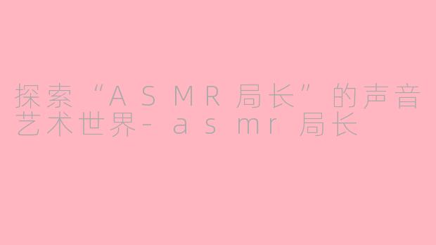 探索“ASMR局长”的声音艺术世界-asmr局长