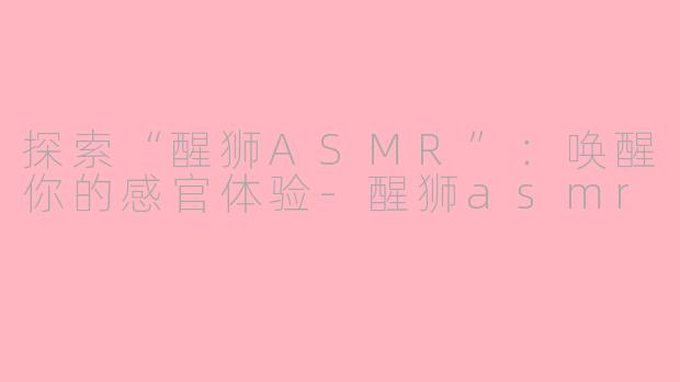 探索“醒狮ASMR”：唤醒你的感官体验-醒狮asmr