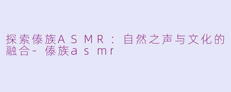 探索傣族ASMR：自然之声与文化的融合-傣族asmr
