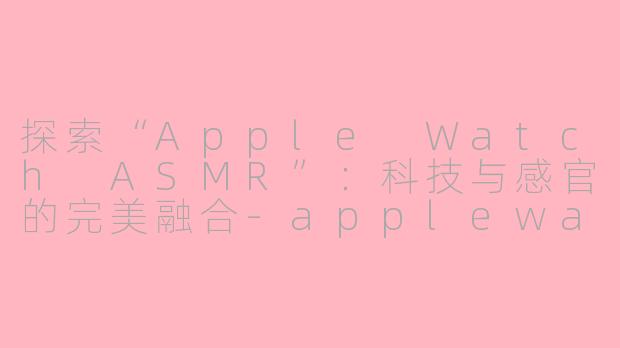 探索“Apple Watch ASMR”：科技与感官的完美融合-applewatch asmr
