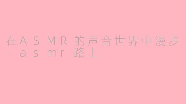 在ASMR的声音世界中漫步-asmr路上